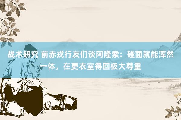 战术研究 前赤戎行友们谈阿隆索：碰面就能浑然一体，在更衣室得回极大尊重