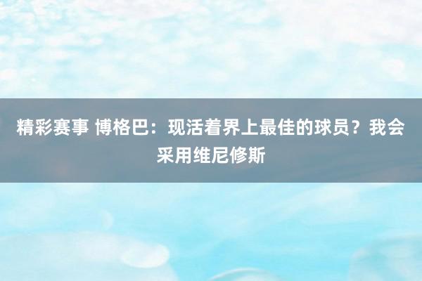 精彩赛事 博格巴：现活着界上最佳的球员？我会采用维尼修斯