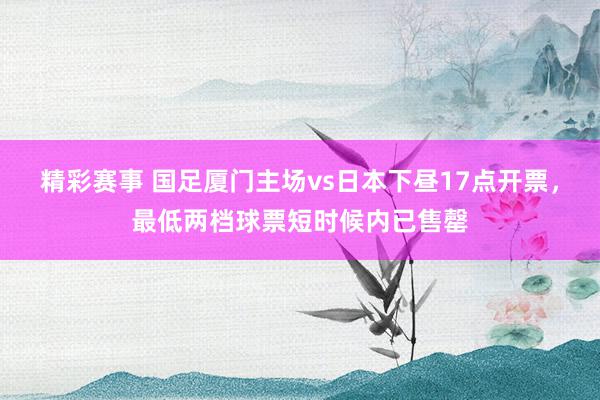 精彩赛事 国足厦门主场vs日本下昼17点开票，最低两档球票短时候内已售罄