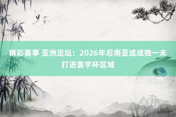 精彩赛事 亚洲足坛：2026年后南亚或成独一未打进寰宇杯区域