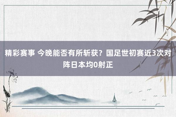 精彩赛事 今晚能否有所斩获？国足世初赛近3次对阵日本均0射正