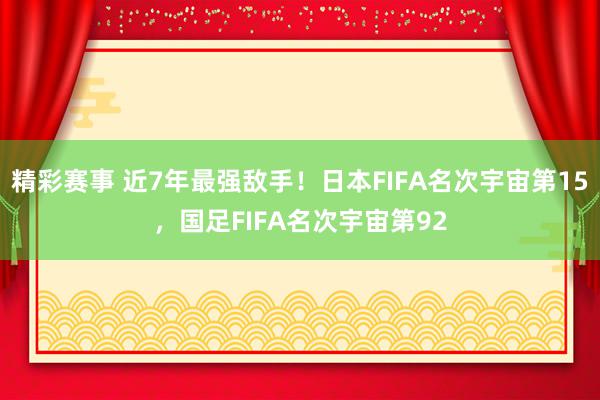 精彩赛事 近7年最强敌手！日本FIFA名次宇宙第15，国足FIFA名次宇宙第92