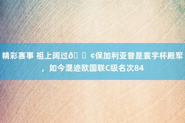 精彩赛事 祖上阔过😢保加利亚曾是寰宇杯殿军，如今混迹欧国联C级名次84