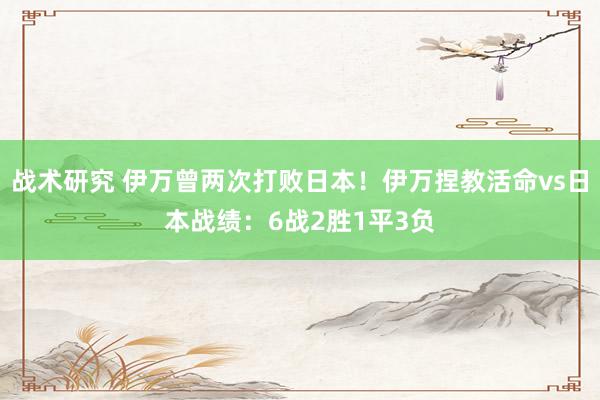 战术研究 伊万曾两次打败日本！伊万捏教活命vs日本战绩：6战2胜1平3负