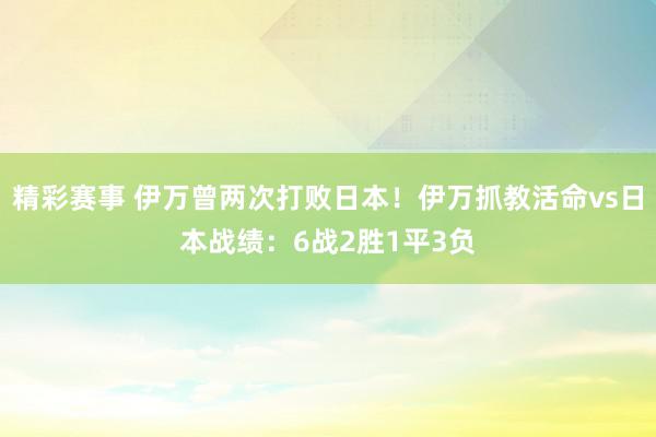 精彩赛事 伊万曾两次打败日本！伊万抓教活命vs日本战绩：6战2胜1平3负