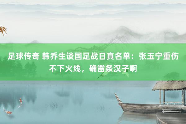 足球传奇 韩乔生谈国足战日真名单：张玉宁重伤不下火线，确凿条汉子啊