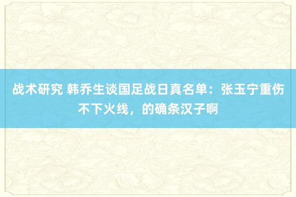 战术研究 韩乔生谈国足战日真名单：张玉宁重伤不下火线，的确条汉子啊