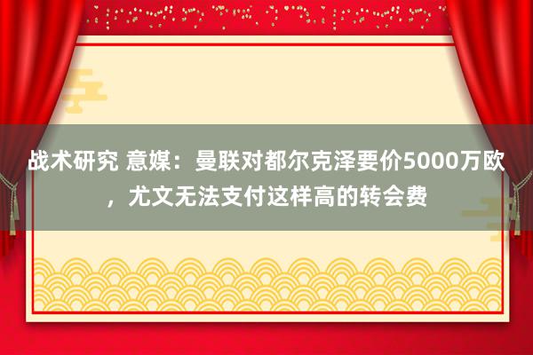 战术研究 意媒：曼联对都尔克泽要价5000万欧，尤文无法支付这样高的转会费