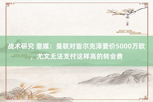 战术研究 意媒：曼联对皆尔克泽要价5000万欧，尤文无法支付这样高的转会费