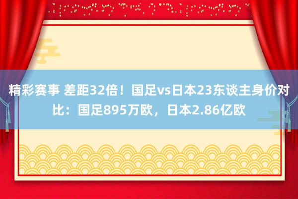 精彩赛事 差距32倍！国足vs日本23东谈主身价对比：国足895万欧，日本2.86亿欧