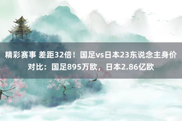 精彩赛事 差距32倍！国足vs日本23东说念主身价对比：国足895万欧，日本2.86亿欧