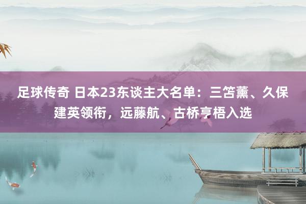 足球传奇 日本23东谈主大名单：三笘薰、久保建英领衔，远藤航、古桥亨梧入选