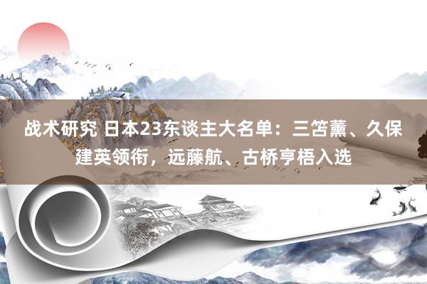 战术研究 日本23东谈主大名单：三笘薰、久保建英领衔，远藤航、古桥亨梧入选