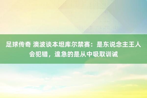 足球传奇 澳波谈本坦库尔禁赛：是东说念主王人会犯错，遑急的是从中吸取训诫