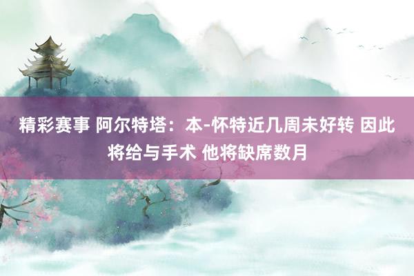 精彩赛事 阿尔特塔：本-怀特近几周未好转 因此将给与手术 他将缺席数月