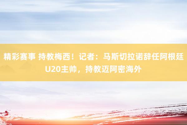 精彩赛事 持教梅西！记者：马斯切拉诺辞任阿根廷U20主帅，持教迈阿密海外