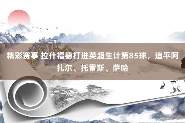 精彩赛事 拉什福德打进英超生计第85球，追平阿扎尔、托雷斯、萨哈