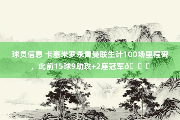 球员信息 卡塞米罗杀青曼联生计100场里程碑，此前15球9助攻+2座冠军🏆