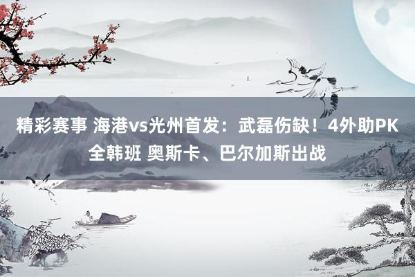 精彩赛事 海港vs光州首发：武磊伤缺！4外助PK全韩班 奥斯卡、巴尔加斯出战