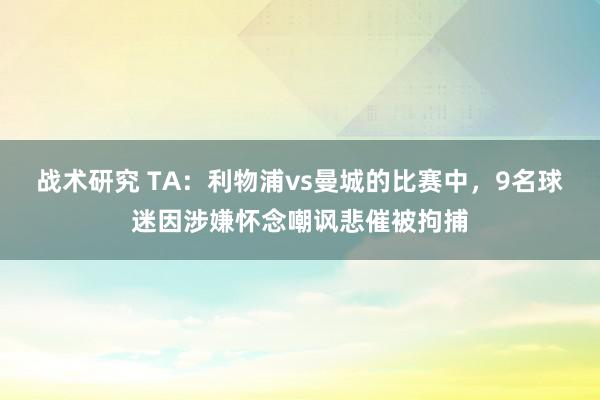 战术研究 TA：利物浦vs曼城的比赛中，9名球迷因涉嫌怀念嘲讽悲催被拘捕