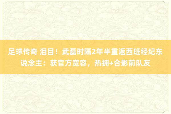 足球传奇 泪目！武磊时隔2年半重返西班经纪东说念主：获官方宽容，热拥+合影前队友