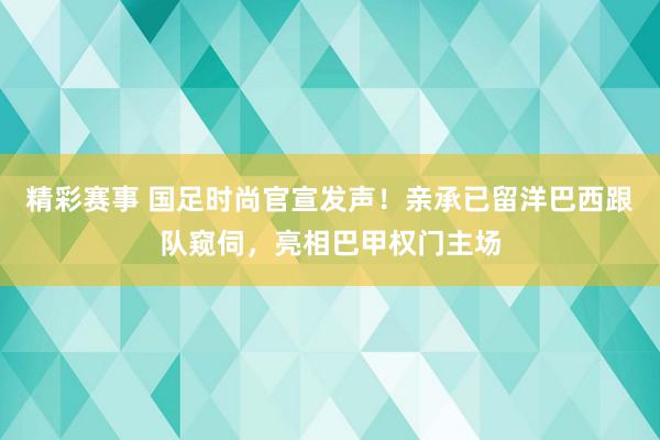 精彩赛事 国足时尚官宣发声！亲承已留洋巴西跟队窥伺，亮相巴甲权门主场