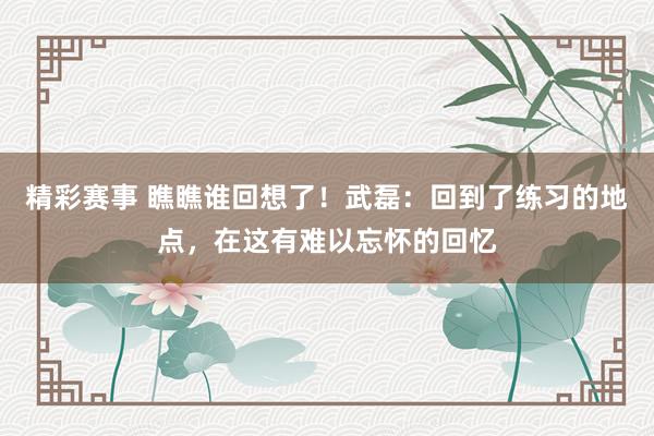 精彩赛事 瞧瞧谁回想了！武磊：回到了练习的地点，在这有难以忘怀的回忆