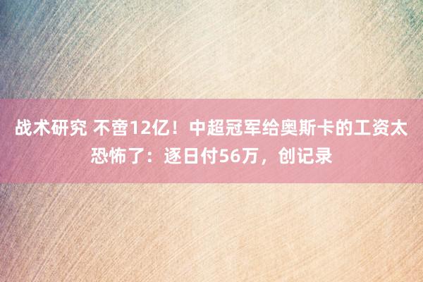 战术研究 不啻12亿！中超冠军给奥斯卡的工资太恐怖了：逐日付56万，创记录