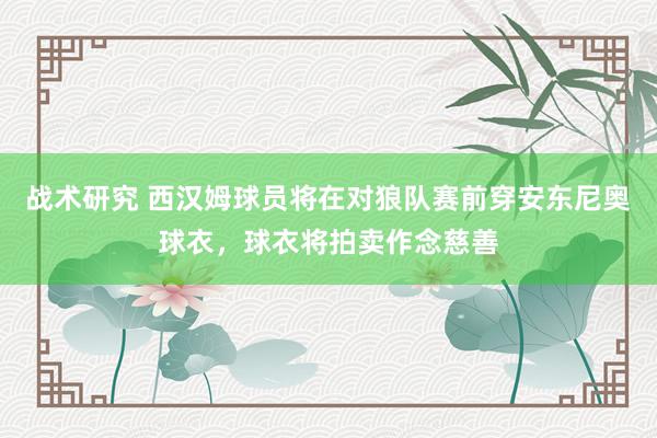 战术研究 西汉姆球员将在对狼队赛前穿安东尼奥球衣，球衣将拍卖作念慈善