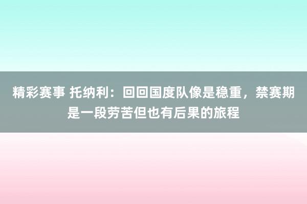 精彩赛事 托纳利：回回国度队像是稳重，禁赛期是一段劳苦但也有后果的旅程