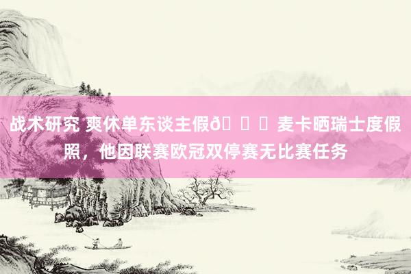 战术研究 爽休单东谈主假😀麦卡晒瑞士度假照，他因联赛欧冠双停赛无比赛任务