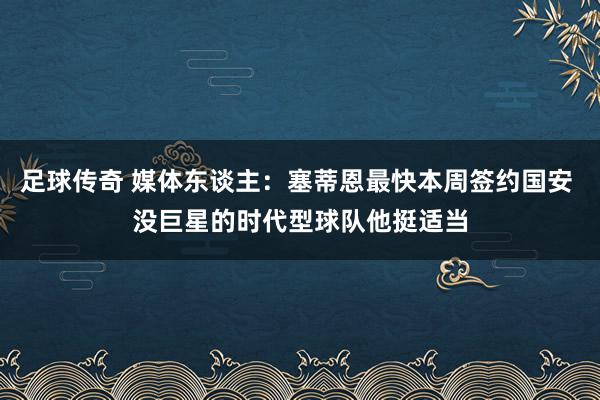 足球传奇 媒体东谈主：塞蒂恩最快本周签约国安 没巨星的时代型球队他挺适当