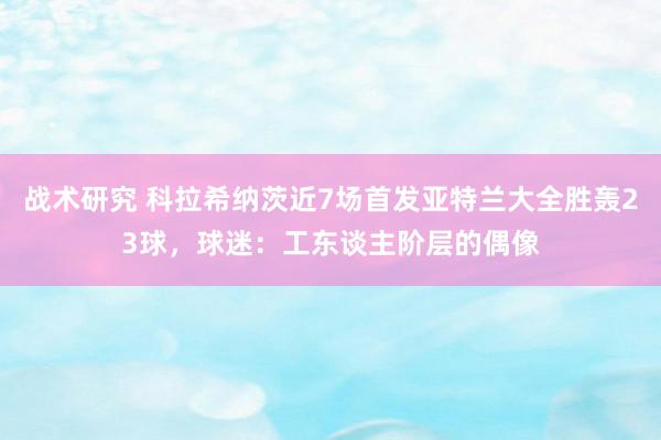 战术研究 科拉希纳茨近7场首发亚特兰大全胜轰23球，球迷：工东谈主阶层的偶像