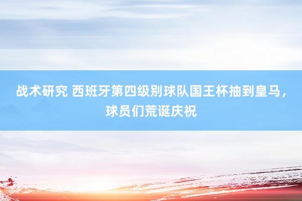 战术研究 西班牙第四级别球队国王杯抽到皇马，球员们荒诞庆祝