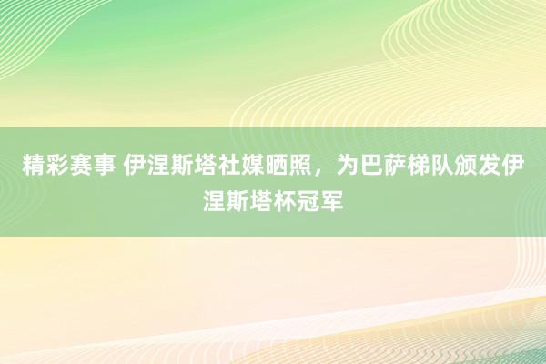 精彩赛事 伊涅斯塔社媒晒照，为巴萨梯队颁发伊涅斯塔杯冠军