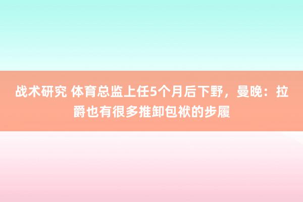 战术研究 体育总监上任5个月后下野，曼晚：拉爵也有很多推卸包袱的步履