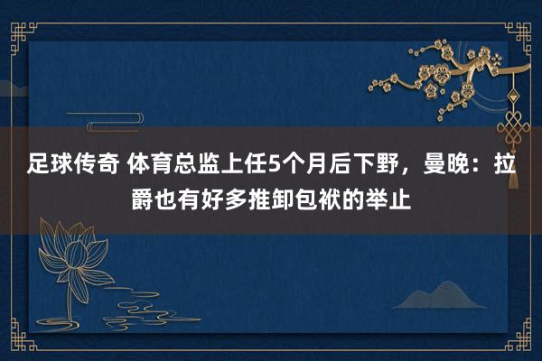 足球传奇 体育总监上任5个月后下野，曼晚：拉爵也有好多推卸包袱的举止