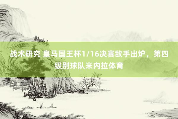 战术研究 皇马国王杯1/16决赛敌手出炉，第四级别球队米内拉体育