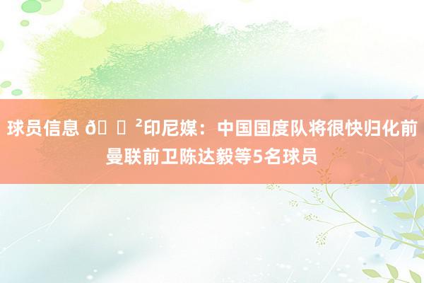 球员信息 😲印尼媒：中国国度队将很快归化前曼联前卫陈达毅等5名球员