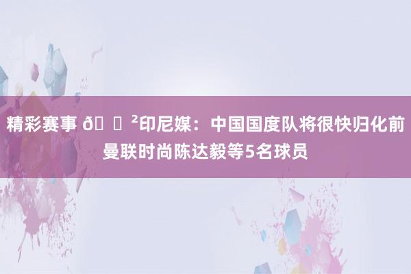 精彩赛事 😲印尼媒：中国国度队将很快归化前曼联时尚陈达毅等5名球员