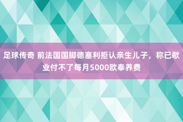 足球传奇 前法国国脚德塞利拒认亲生儿子，称已歇业付不了每月5000欧奉养费