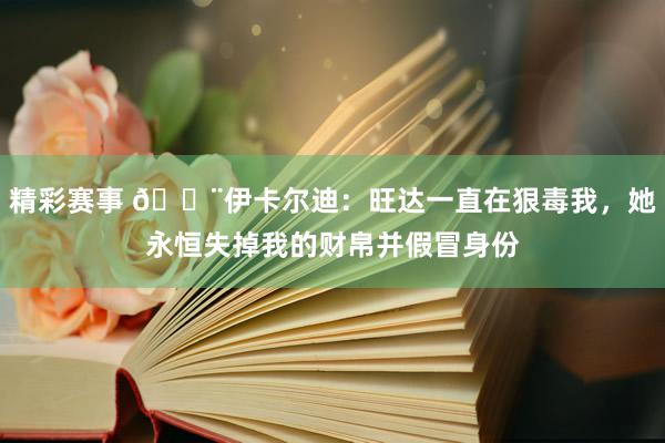 精彩赛事 😨伊卡尔迪：旺达一直在狠毒我，她永恒失掉我的财帛并假冒身份