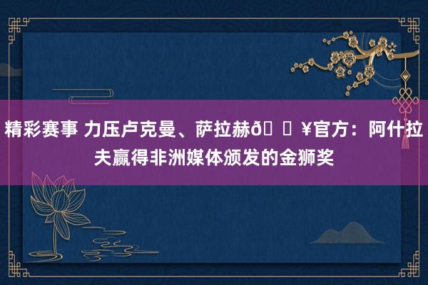 精彩赛事 力压卢克曼、萨拉赫🔥官方：阿什拉夫赢得非洲媒体颁发的金狮奖