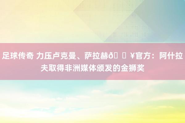 足球传奇 力压卢克曼、萨拉赫🔥官方：阿什拉夫取得非洲媒体颁发的金狮奖