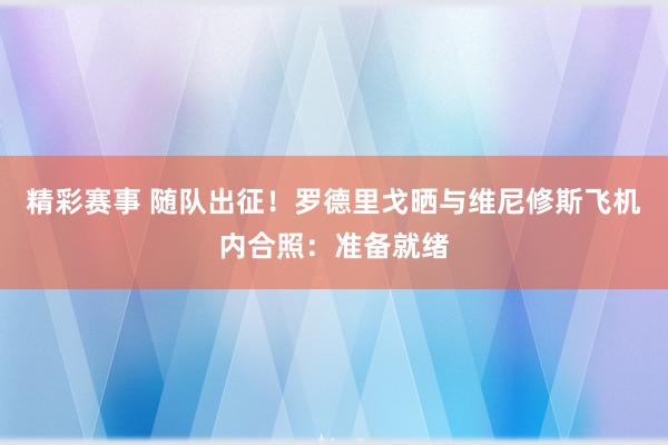 精彩赛事 随队出征！罗德里戈晒与维尼修斯飞机内合照：准备就绪