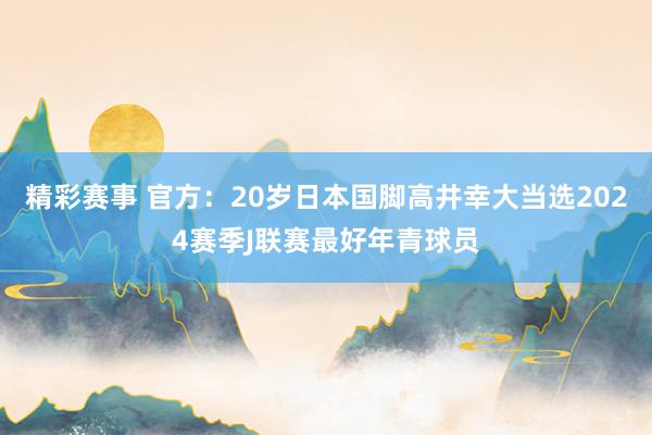 精彩赛事 官方：20岁日本国脚高井幸大当选2024赛季J联赛最好年青球员