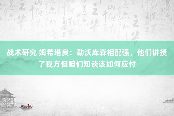 战术研究 姆希塔良：勒沃库森相配强，他们讲授了我方但咱们知谈该如何应付