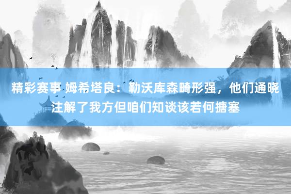 精彩赛事 姆希塔良：勒沃库森畸形强，他们通晓注解了我方但咱们知谈该若何搪塞