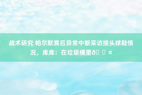 战术研究 帕尔默赛后异常中断采访接头球鞋情况，库库：在垃圾桶里😤