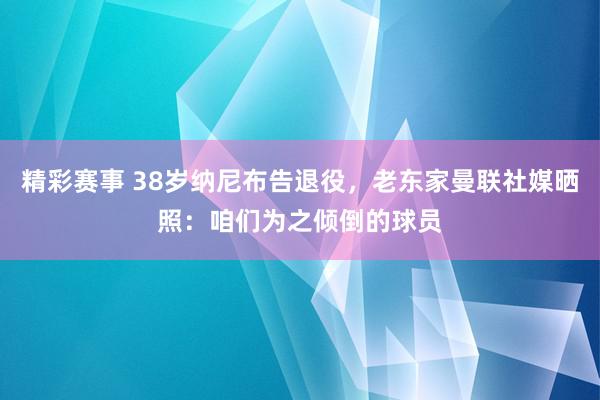 精彩赛事 38岁纳尼布告退役，老东家曼联社媒晒照：咱们为之倾倒的球员